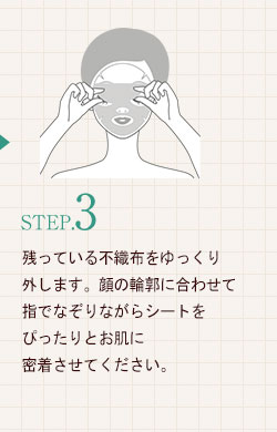 STEP.3残っている不織布をゆっくり外します。顔の輪郭に合わせて指でなぞりながらシートをぴったりとお肌に密着させてください。