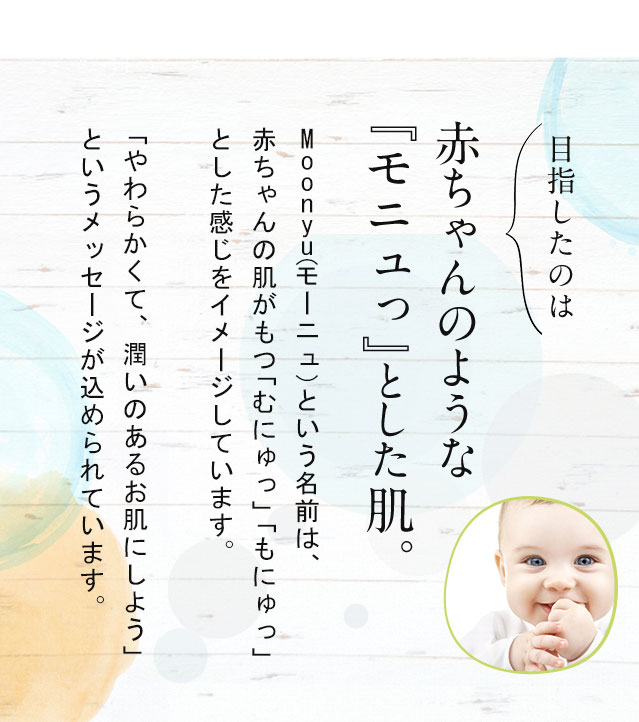 目指したのは赤ちゃんのような『モニュっ』とした肌。Moonyu（モーニュ）という名前は、赤ちゃんの肌がもつ「むにゅっ」「もにゅっ」とした感じをイメージしています。「やわらかくて、潤いのあるお肌にしよう」というメッセージが込められています。