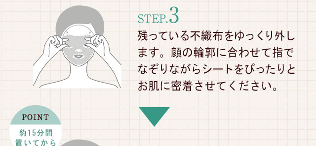 STEP.3残っている不織布をゆっくり外します。顔の輪郭に合わせて指でなぞりながらシートをぴったりとお肌に密着させてください。