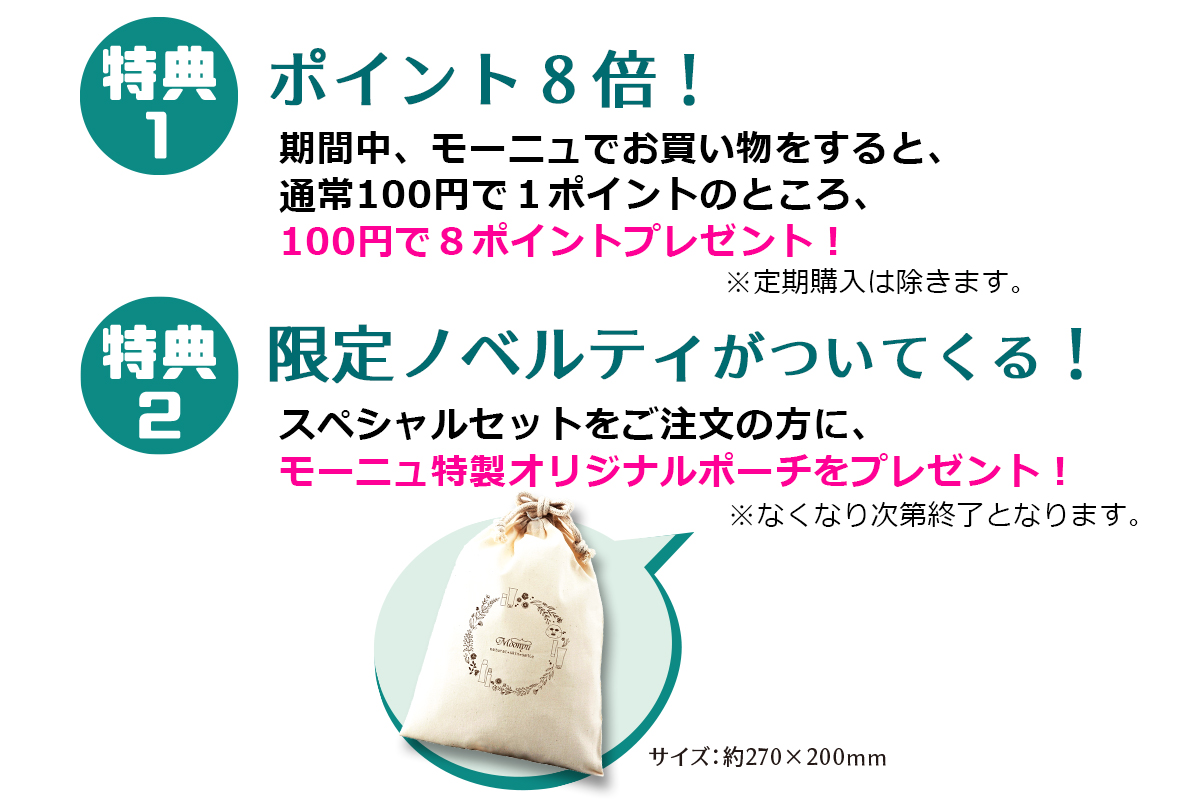 特典1．期間中ポイント8倍！キャンペーン期間中、モーニュでお買い物をすると、通常100円で1ポイントのところ、100円で8ポイントプレゼント！※定期購入は除く　特典2．限定セットをご注文の方に、モーニュ特製オリジナルポーチをプレゼント！※なくなり次第終了となります