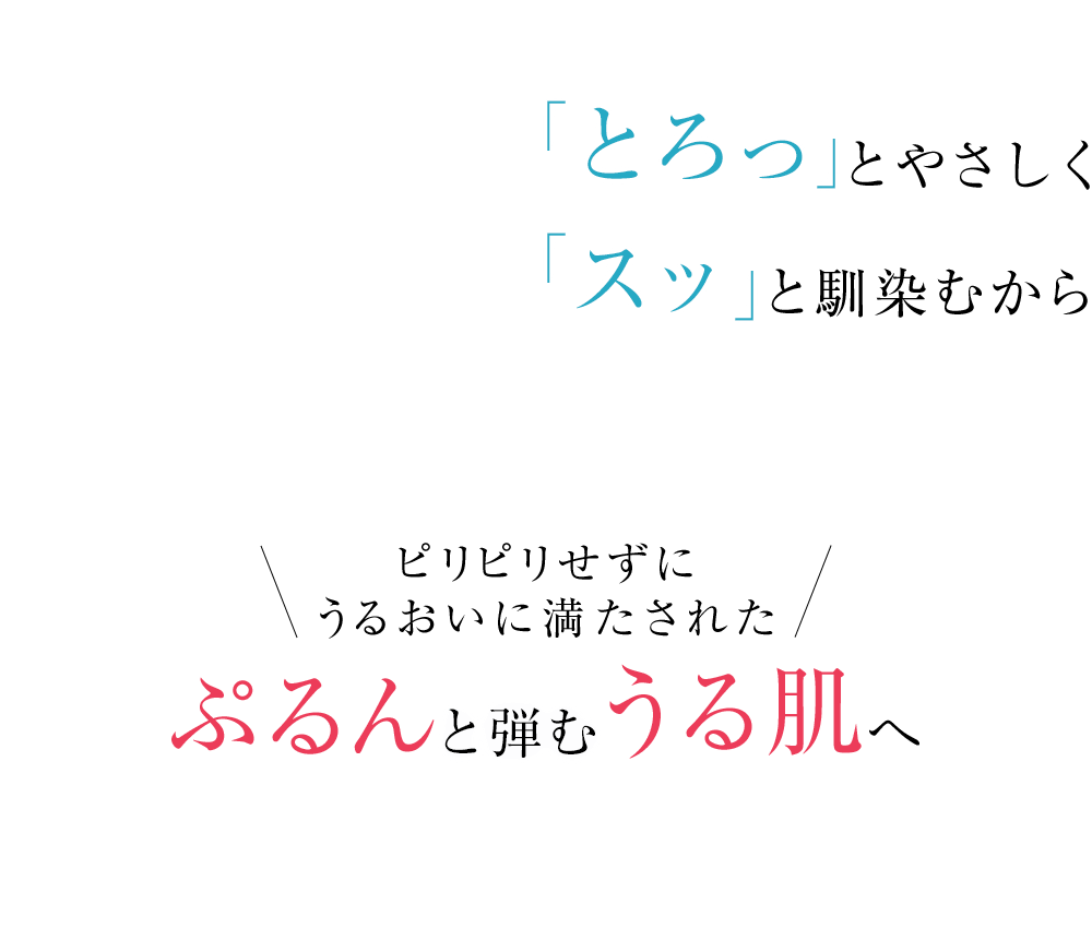 「とろっ」とやさしく「スッ」と馴染むから ピリピリせずにうるおいに満たされた ぷるんと弾むうる肌へ