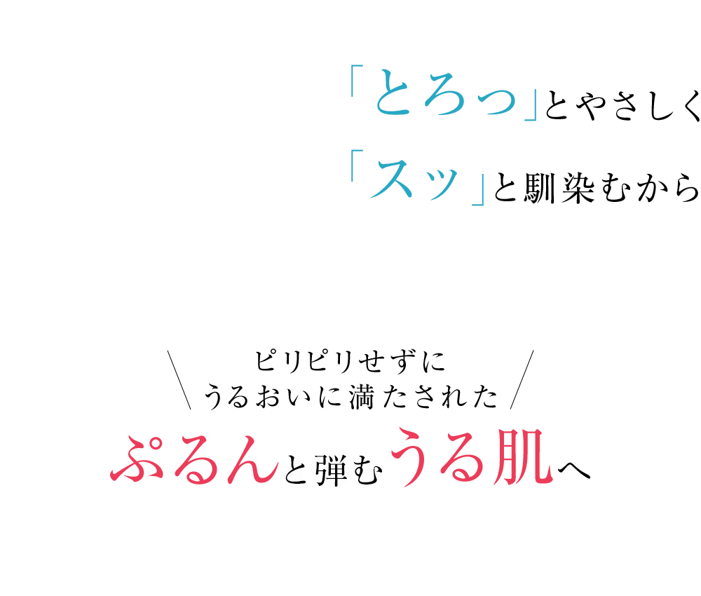 「とろっ」とやさしく「スッ」と馴染むから　ピリピリせずにうるおいに満たされた　ぷるんと弾むうる肌へ