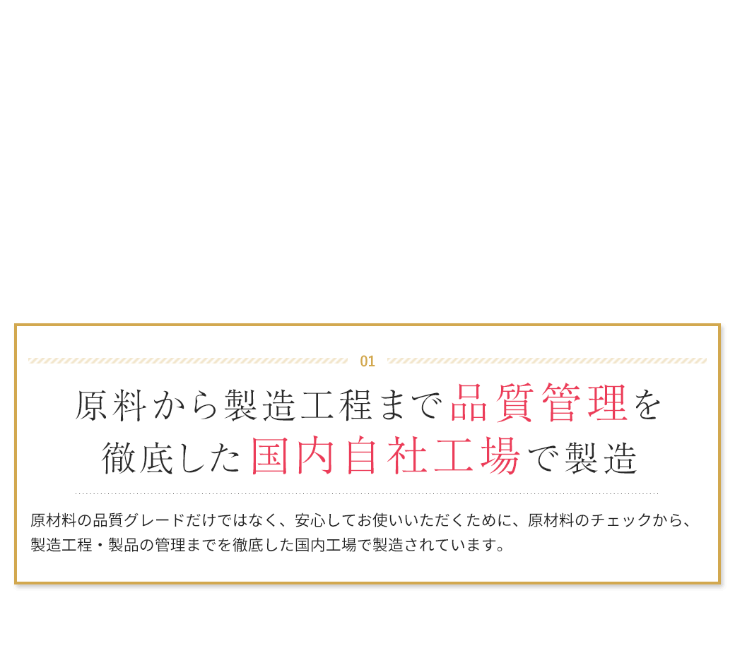 01　原料から製造工程まで品質管理を徹底した国内自社工場で製造