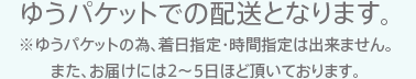 ゆうパケットでの配送となります。※ゆうパケットの為、着日指定・時間指定は出来ません。また、お届けには5～7日ほど頂いております。