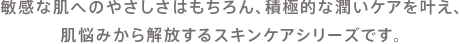 敏感な肌へのやさしさはもちろん、積極的な潤いケアを叶え、肌悩みから解放するスキンケアシリーズです。