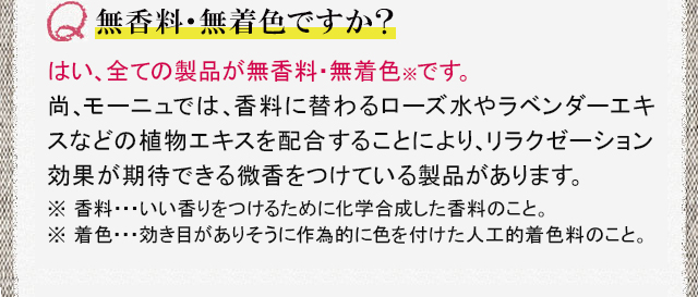 無香料・無着色ですか？ はい、全ての商品が無香料・無着色※です。尚、モーニュでは、香料に替わるローズ水やラベンダーエキスなどの植物エキスを配合することにより、リラクゼーション効果が期待できる微香をつけています。※ 香料…いい香りをつけるために化学合成した香料のこと。着色…効き目がありそうに作為的に色を付けた人工的着色料のこと。