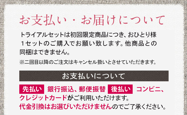 お支払い・お届けについて トライアルセットは初回限定商品につき、お一人様1セットのご購入でお願い致します。他商品との同梱はできません　※二回目以降のご注文はキャンセル扱いとさせて頂きます