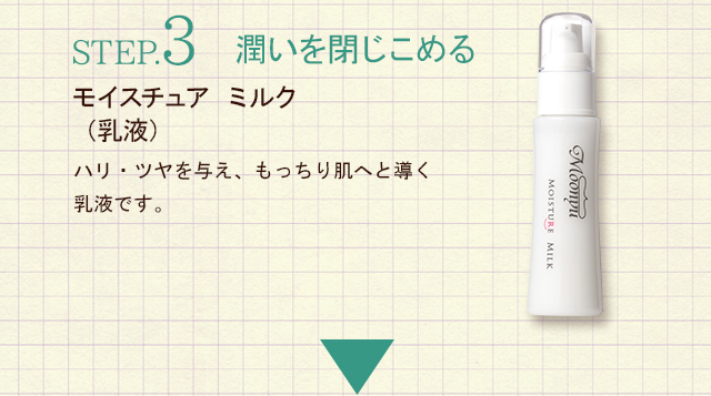 STEP.3潤いを閉じこめる　モイスチュア ミルク（乳液）ハリ・ツヤを与え、もっちり肌へと導く乳液です。