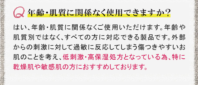 年齢・肌質に関係なく使用できますか？ はい、年齢・肌質に関係なくご使用いただけます。年齢や肌質別ではなく、すべての方に対応できる製品です。外部からの刺激に対して過敏に反応してしまう傷つきやすいお肌のことを考え、低刺激・高保湿処方となっている為、特に乾燥肌や敏感肌の方におすすめしております。