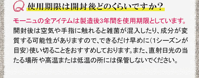 使用期限は開封後どのくらいですか？　モーニュの全アイテムは製造後3年間を使用期限としています。開封後は空気や手指に触れると雑菌が混入したり、成分が変質する可能性がありますので、できるだけ早めに（1シーズンが目安）使い切ることをおすすめしております。また、直射日光の当たる場所や高温または低温の所には保管しないでください。