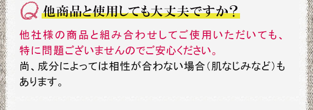 他商品と使用しても大丈夫ですか？ 他社様の商品と組み合わせしてご使用いただいても、特に問題ございませんのでご安心ください。尚、成分によっては相性が合わない場合（肌なじみなど）もあります。