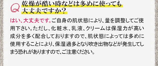 乾燥が酷い時などは多めに使っても大丈夫ですか？　はい、大丈夫です。ご自身の肌状態により、量を調節してご使用下さい。ただし、化粧水、乳液、クリームは保湿力が高い成分を多く配合しておりますので、肌状態によっては多めに使用することにより、保湿過多となり吹き出物などが発生してしまう恐れがありますので、ご注意ください。