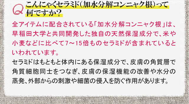 こんにゃくセラミド（加水分解コンニャク根）って何ですか？　全アイテムに配合されている「加水分解コンニャク根」は、早稲田大学と共同開発した独自の天然保湿成分で、米や小麦などに比べて7～15倍ものセラミドが含まれているといわれています。セラミドはもともと体内にある保湿成分で、皮膚の角質層で角質細胞同士をつなぎ、皮膚の保湿機能の改善や水分の蒸発、外部からの刺激や細菌の侵入を防ぐ作用があります。