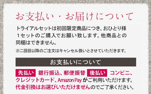 お支払い・お届けについて トライアルセットは初回限定商品につき、お一人様1セットのご購入でお願い致します。他商品との同梱はできません　※二回目以降のご注文はキャンセル扱いとさせて頂きます