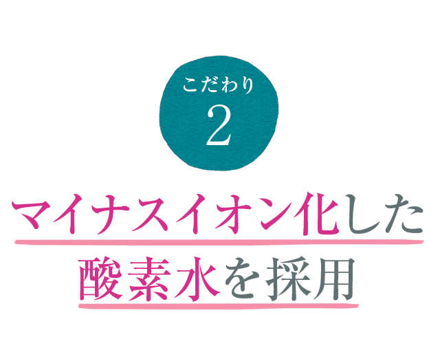 こだわり2 マイナスイオン化した酸素水を採用