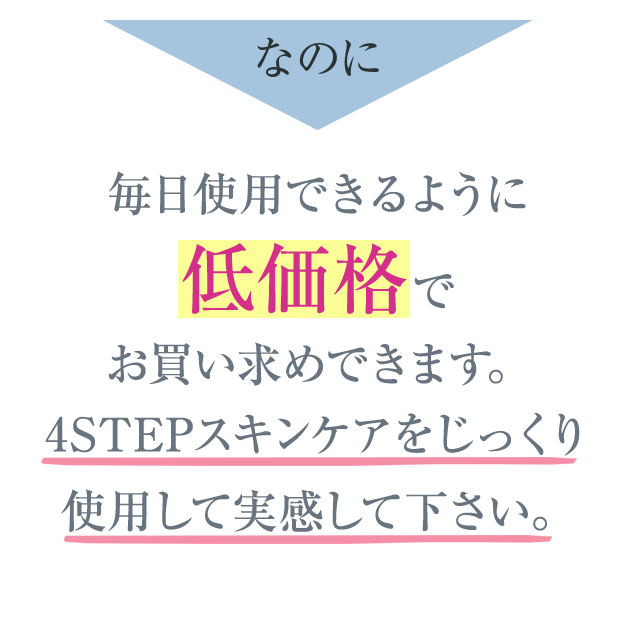 なのに毎日使用できるように 低価格で お買い求めできます。4STEPスキンケアをじっくり使用して実感して下さい。