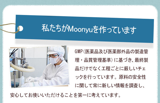 私たちがMoonyuを作っていますGMP（医薬品及び医薬部外品の製造管理・品質管理基準）に基づき、最終製品だけでなく工程ごとに厳しいチェックを行っています。原料の安全性に関して常に新しい情報を調査し、安心してお使いいただけることを第一に考えています。