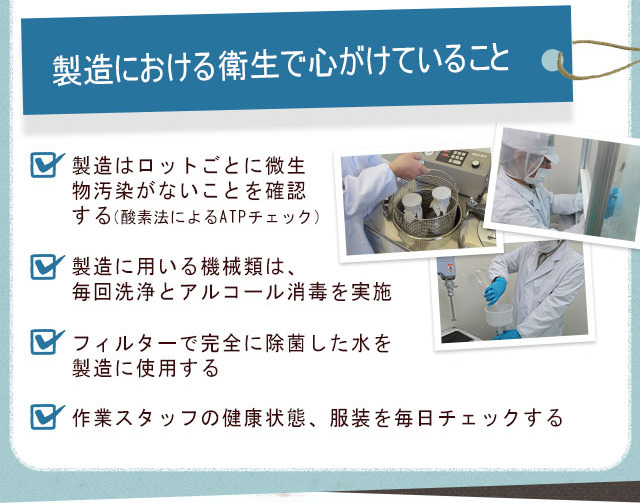 製造における衛生で心がけていること 製造はロットごとに微生物汚染がないことを確認する（酸素法によるATPチェック） 製造に用いる機械類は、毎回洗浄とアルコール消毒を実施 フィルターで完全に除菌した水を製造に使用する 作業スタッフの健康状態、服装を毎日チェックする