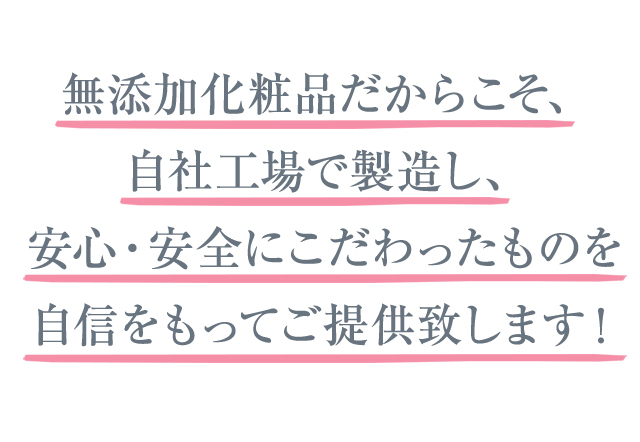 無添加化粧品だからこそ、自社工場で製造し、安心・安全にこだわったものを自信をもってご提供致します！