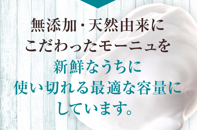 無添加・天然由来にこだわったモーニュを新鮮なうちに使い切れる最適な容量にしています。