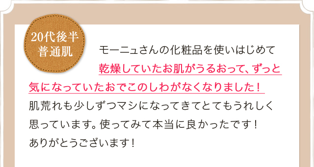 モーニュさんの化粧品を使いはじめて乾燥していたお肌がうるおって、ずっと気になっていたおでこのしわがなくなりました！肌荒れも少しずつマシになってきてとてもうれしく思っています。使ってみて本当に良かったです！ありがとうございます！