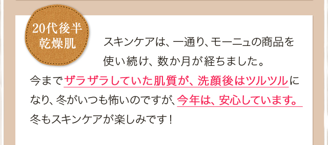 スキンケアは、一通り、モーニュの商品を使い続け、数か月が経ちました。今までザラザラしていた肌質が、洗顔後はツルツルになり、冬がいつも怖いのですが、今年は、安心しています。冬もスキンケアが楽しみです！