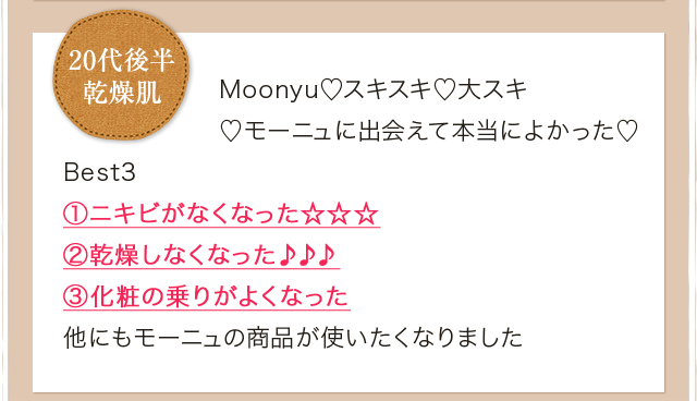 Moonyu?スキスキ?大スキ ?モーニュに出会えて本当によかった? Best3 ①ニキビがなくなった☆☆☆ ②乾燥しなくなった♪♪♪ ③化粧の乗りがよくなった 他にもモーニュの商品が使いたくなりました