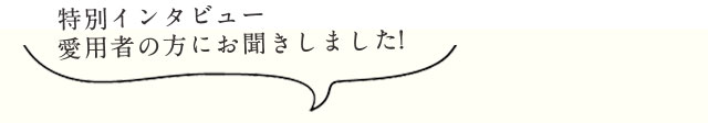 特別インタビュー愛用者の方にお聞きしました!