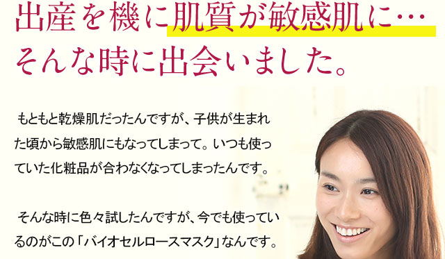 出産を機に肌質が敏感肌にそんな時に出会いました。 もともと乾燥肌だったんですが、子供が生まれた頃から敏感肌にもなってしまって。いつも使っていた化粧品が合わなくなってしまったんです。そんな時に色々試したんですが、今でも使っているのがこの「バイオセルロースマスク」なんです。