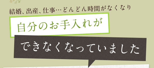 結婚、出産、仕事…どんどん時間がなくなり自分のお手入れができなくなっていました。