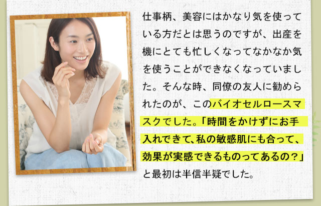 仕事柄、美容にはかなり気を使っている方だとは思うのですが、出産を機にとても忙しくなってなかなか気を使うことができなくなっていました。そんな時、同僚の友人に勧められたのが、このバイオセルロースマスクでした。 「時間をかけずにお手入れできて、私の敏感肌にも合って、効果が実感できるものってあるの？」と最初は半信半疑でした。
