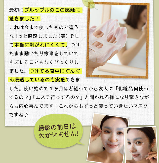 最初にプルップルのこの感触に驚きました！これは今まで使ったものと違うな！っと直感しました（笑）そして本当に剥がれにくくて、つけたまま動いたり家事をしていてもズレることもなくびっくりしました。つけてる間中にぐんぐん浸透しているのも実感できました。使い始めて１ヶ月ほど経ってから友人に「化粧品何使ってるの？」「エステ行ってるの？」と聞かれる様になり驚きながらも内心喜んでます！これからもずっと使っていきたいマスクですね♪撮影の前日は欠かせません!