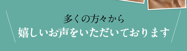 多くの方々から嬉しいお声をいただいております