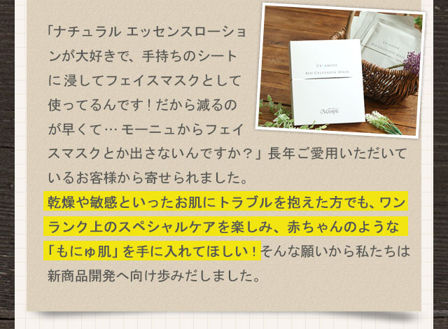 「ナチュラル エッセンスローションが大好きで、手持ちのシートに浸してフェイスマスクとして使ってるんです!だから減るのが早くて…モーニュからフェイスマスクとか出さないんですか？」長年ご愛用いただいているお客様から寄せられました。乾燥や敏感といったお肌にトラブルを抱えた方でも、ワンランク上のスペシャルケアを楽しみ、赤ちゃんのような「もにゅ肌」を手に入れてほしい！そんな願いから私たちは新商品開発へ向け歩みだしました。