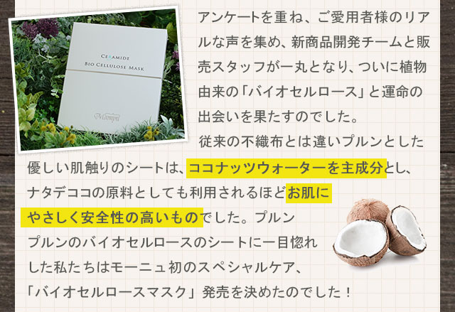 アンケートを重ね、ご愛用者様のリアルな声を集め、新商品開発チームと販売スタッフが一丸となり、ついに植物由来の「バイオセルロース」と運命の出会いを果たすのでした。従来の不織布とは違いプルンとした優しい肌触りのシートは、ココナッツウォーターを主成分とし、ナタデココの原料としても利用されるほどお肌にやさしく安全性の高いものでした。プルンプルンのバイオセルロースのシートに一目惚れした私たちはモーニュ初のスペシャルケア、「バイオセルロースマスク」発売を決めたのでした！