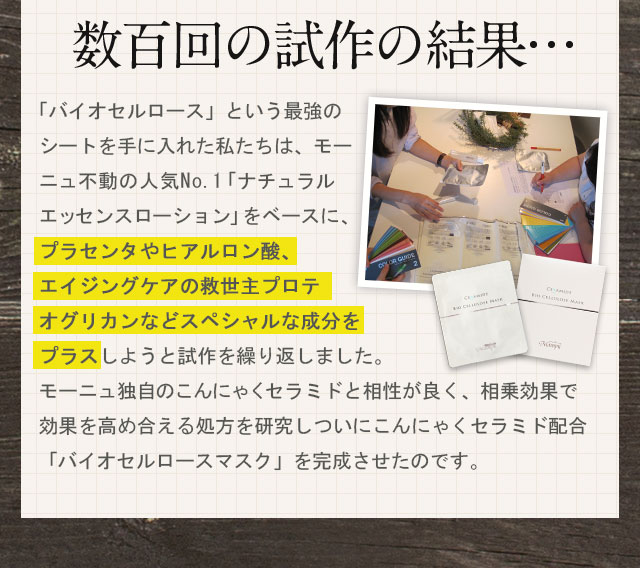 数百回の試作の結果・・・「バイオセルロース」という最強のシートを手に入れた私たちは、モーニュ不動の人気No.1「ナチュラル エッセンス ローション」をベースに、プラセンタやヒアルロン酸、エイジングケアの救世主プロテオグリカンなどスペシャルな成分をプラスしようと試作を繰り返しました。モーニュ独自のこんにゃくセラミドと相性が良く、相乗効果で効果を高め合える処方を研究しついにこんにゃくセラミド配合「バイオセルロースマスク」を完成させたのです。