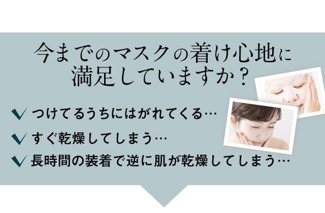 今までのマスクの着け心地に満足していますか？つけてるうちにはがれてくる・・・すぐ乾燥してしまう・・・長時間の装着で逆に肌が乾燥してしまう・・・
