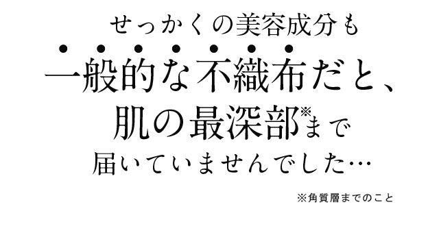 せっかくの美容成分も一般的な不織布だと、肌の最深部まで届いていませんでした・・・