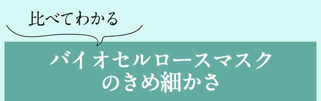 比べてわかるバイオセルロースマスクのきめ細かさ