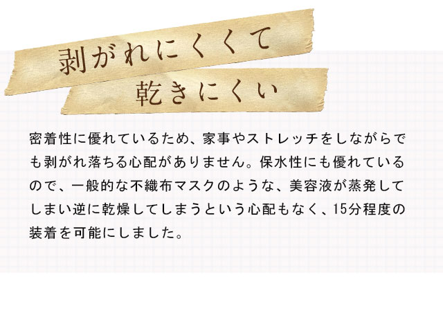 剥がれにくくて乾きにくい 密着性に優れているため、家事やストレッチをしながらでも剥がれ落ちる心配がありません。保水性にも優れているので、一般的な不織布マスクのような、美容液が蒸発してしまい逆に乾燥してしまうという心配もなく、15分程度の装着を可能にしました。