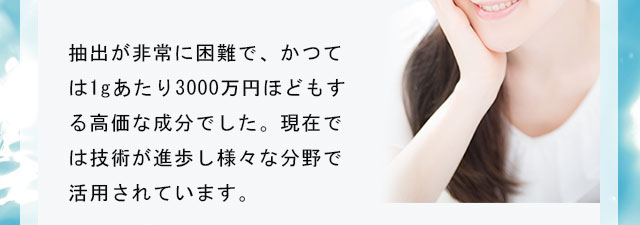 抽出が非常に困難で、かつては1gあたり3000万円ほどもする高価な成分でした。現在では技術が進歩し様々な分野で活用されています。