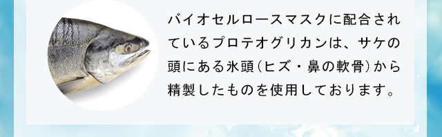 バイオセルロースマスクに配合されているプロテオグリカンは、サケの頭にある氷頭(ヒズ・鼻の軟骨)から精製したものを使用しております。