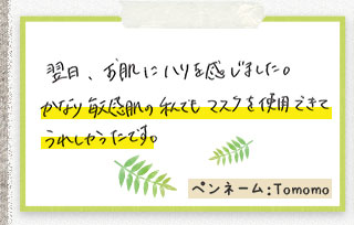 翌日、お肌にハリを感じました。かなり敏感肌の私でもマスクを使用できてうれしかったです。ペンネーム：Tomomo
