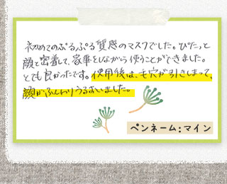初めてのぷるぷる質感のマスクでした。ぴたっと顔と密着して、家事をしながら使うことができました。とても良かったです。使用後は、毛穴が引きしまって、顔がふんわりうるおいました。ペンネーム：マイン