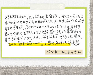 ぷるぷるマスク、たっぷりの美容液、サイコーでした！！合わないマスクですと肌がヒリヒリしたり、赤くなったりするのですが、バイオセルロースマスクは、とっても気持ち良くつけれてお肌しっとり。袋に残った美容液も首やうでなどにヌリヌリ．．．ぷるぷる。マスクした翌日、友人に「肌キレイだね～！！！」と褒められました。ペンネーム：まっさん