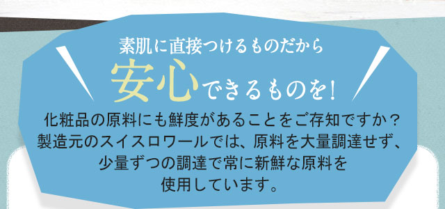 素肌に直接つけるものだから安心できるものを! 化粧品の原料にも鮮度があることをご存知ですか？製造元のスイスロワールでは、原料を大量調達せず、少量ずつの調達で常に新鮮な原料を使用しています。