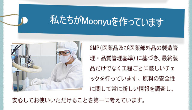 私たちがMoonyuを作っていますGMP（医薬品及び医薬部外品の製造管理・品質管理基準）に基づき、最終製品だけでなく工程ごとに厳しいチェックを行っています。原料の安全性に関して常に新しい情報を調査し、安心してお使いいただけることを第一に考えています。