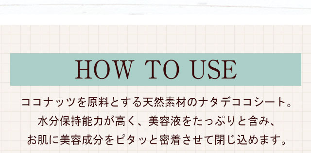 HOW TO USEコナッツを原料とする天然素材のナタデココシート。水分保持能力が高く、美容液をたっぷりと含み、お肌に美容成分をピタッと密着させて閉じ込めます。