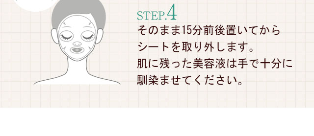 STEP.4そのまま15分前後置いてからシートを取り外します。肌に残った美容液は手で十分に馴染ませてください。