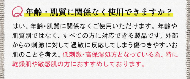 年齢・肌質に関係なく使用できますか？ はい、年齢・肌質に関係なくご使用いただけます。年齢や肌質別ではなく、すべての方に対応できる製品です。外部からの刺激に対して過敏に反応してしまう傷つきやすいお肌のことを考え、低刺激・高保湿処方となっている為、特に乾燥肌や敏感肌の方におすすめしております。